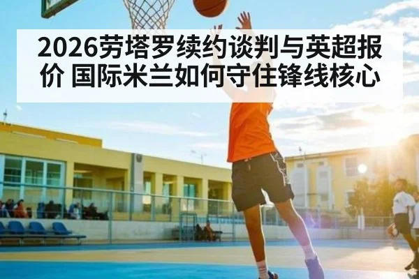 2026劳塔罗续约谈判与英超报价 国际米兰如何守住锋线核心