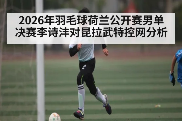 2026年羽毛球荷兰公开赛男单决赛李诗沣对昆拉武特控网分析